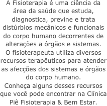 A Fisioterapia &eacute; uma ci&ecirc;ncia da &aacute;rea da sa&uacute;de que estuda, diagnostica, previne e trata dist&uacute;rbios mec&acirc;nicos e funcionais do corpo humano decorrentes de altera&ccedil;&otilde;es a &oacute;rg&atilde;os e sistemas. &amp;#13;O fisioterapeuta utiliza diversos recursos terap&ecirc;uticos para atender as afec&ccedil;&otilde;es dos sistemas e &oacute;rg&atilde;os do corpo humano. &amp;#13;Conhe&ccedil;a alguns desses recursos que voc&ecirc; pode encontrar na Cl&iacute;nica Pi&ecirc; Fisioterapia &amp;amp; Bem Estar.