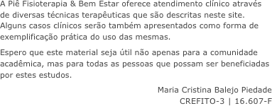 A Pi&ecirc; Fisioterapia &amp; Bem Estar oferece atendimento cl&iacute;nico atrav&eacute;s de diversas t&eacute;cnicas terap&ecirc;uticas que s&atilde;o descritas neste site. Alguns casos cl&iacute;nicos ser&atilde;o tamb&eacute;m apresentados como forma de exemplifica&ccedil;&atilde;o pr&aacute;tica do uso das mesmas.
Espero que este material seja &uacute;til n&atilde;o apenas para a comunidade acad&ecirc;mica, mas para todas as pessoas que possam ser beneficiadas por estes estudos.
Maria Cristina Balejo Piedade
CREFITO-3 | 16.607-F